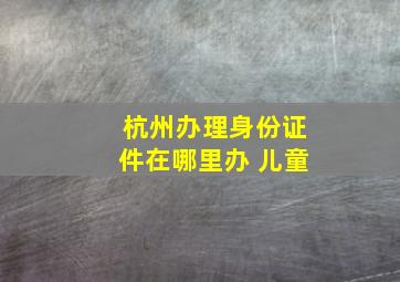 杭州办理身份证件在哪里办 儿童